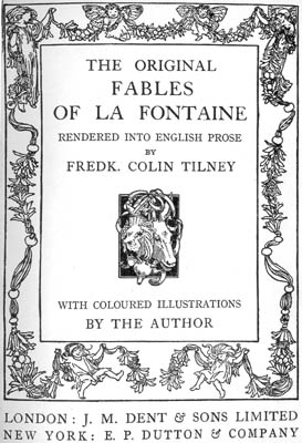 THE ORIGINAL FABLES OF LA FONTAINE
RENDERED INTO ENGLISH PROSE BY FREDK. COLIN TILNEY
WITH COLOURED ILLUSTRATIONS BY THE AUTHOR
LONDON: J.M. DENT & SONS LIMITED NEW YORK: E.P. DUTTON & COMPANY