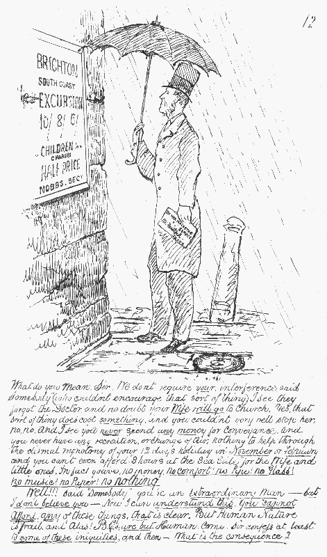 What do you mean, Sir. We don't require your interference
 said "Somebody" (who couldn't encourage that sort of thing). I see they
 forgot the Doctor, and no doubt your Wife will go to church. Yes, that
 sort of thing does cost something, and you couldn't very well stop her,
 no, no. And I see you never spend any money for Conveyance, and you
 never have any recreation, or change of air; nothing to help through the
 dismal monotony of your 12 days holiday in November or February and you
can't even afford "8 hours at the Sea Side" for the Wife and little
 ones. In fact you've no money. no comfort! no Pipe! no Glass! no music!
 no Paper! no nothing.

Well!!! said "Somebody" you're an Extraordinary Man&mdash; but I don't believe
 you&mdash;Now I can understand this. You cannot afford any of these things, that is clear. But Human Nature is frail, and Alas! B.C.s are but Human.
 Come, Sir confess at least to some of these iniquities, and then&mdash;What
is the consequence?