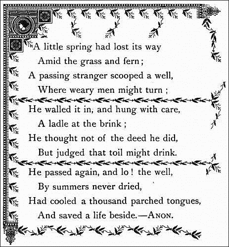   A little spring had lost its way
    Amid the grass and fern;
  A passing stranger scooped a well,
    Where weary men might turn;

  He walled it in, and hung with care,
    A ladle at the brink;
  He thought not of the deed he did,
    But judged that toil might drink.

  He passed again, and lo! the well,
    By summers never dried,
  Had cooled a thousand parched tongues,
    And saved a life beside.--ANON.