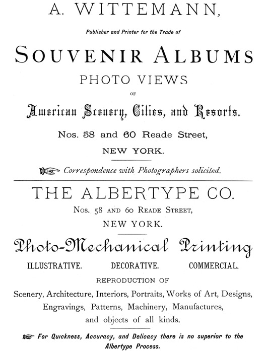 
[Advertisement:

A. WITTEMANN, Publisher and Printer for the Trade of Souvenir
Albums

PHOTO VIEWS OF American Scenery, Cities, and Resorts.

Nos. 58 and 60 Reade Street, NEW YORK.

Correspondence with Photographers solicited.]

[Advertisement:

THE ALBERTYPE CO. Nos. 58 and 60 Reade Street, NEW YORK.

Photo-Mechanical Printing

ILLUSTRATIVE. DECORATIVE. COMMERCIAL.

REPRODUCTION OF

Scenery, Architecture, Interiors, Portraits, Works of Art,
Designs, Engravings, Patterns, Machinery, Manufactures, and
objects of all kinds.

For Quickness, Accuracy, and Delicacy there is no superior to
the Albertype Process.]
