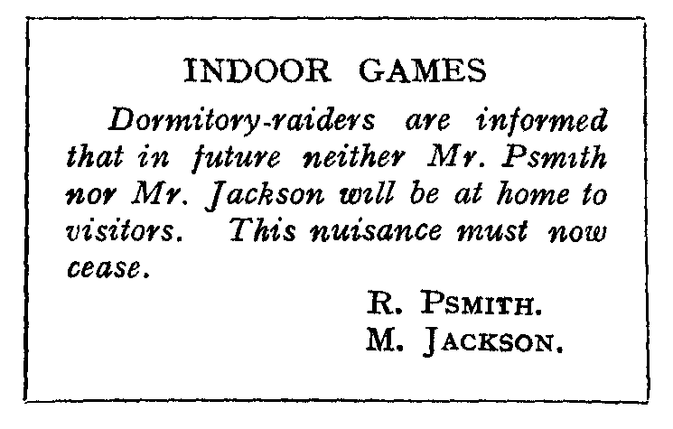 INDOOR GAMES: Dormitory-raiders are informed that in future neither
Mr. Psmith nor Mr. Jackson will be at home to visitors.
This nuisance must now cease.  R. PSMITH. M. JACKSON.