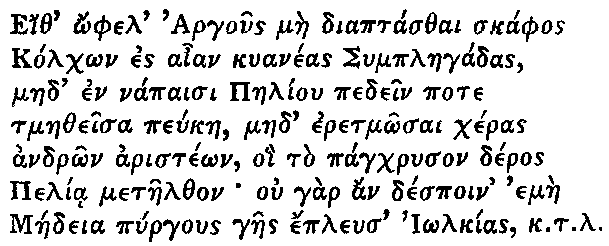 Greek (transliterated): Eith _ophel Argous mae diaptasthai skaphos
  Kolch_on es aian kuaneas Symplaegadas,
  maed en napaisi Paeliou pedein pote
  tmaetheisa peukae, maed eretm_osai cheras
  andr_on ariste_on, oi to pagchryson deros
  Pelia metaelthon ou gar an despoin emae
  Maedeia pyrgous gaes epleus I_olkias k.t.l.